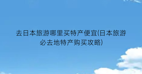 去日本旅游哪里买特产便宜(日本旅游必去地特产购买攻略)
