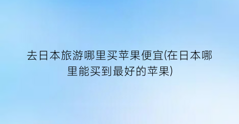 去日本旅游哪里买苹果便宜(在日本哪里能买到最好的苹果)