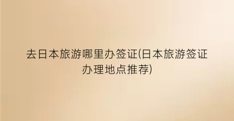 去日本旅游哪里办签证(日本旅游签证办理地点推荐)