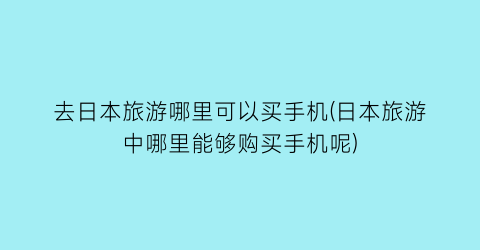去日本旅游哪里可以买手机(日本旅游中哪里能够购买手机呢)