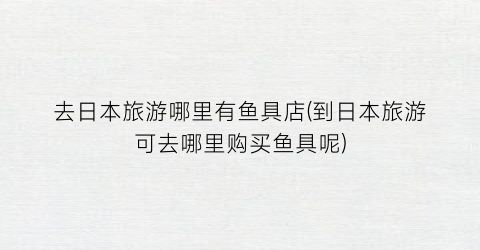 去日本旅游哪里有鱼具店(到日本旅游可去哪里购买鱼具呢)