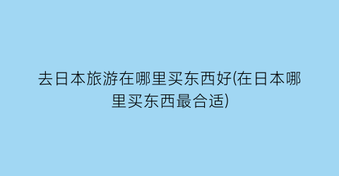 去日本旅游在哪里买东西好(在日本哪里买东西最合适)
