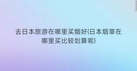 去日本旅游在哪里买烟好(日本烟草在哪里买比较划算呢)