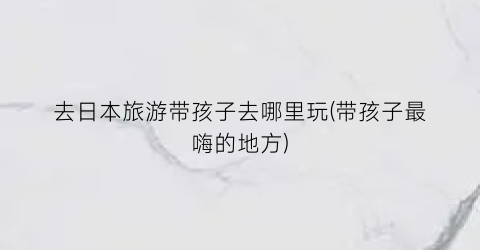 去日本旅游带孩子去哪里玩(带孩子最嗨的地方)