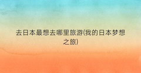 去日本最想去哪里旅游(我的日本梦想之旅)