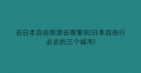 去日本自由旅游去哪里玩(日本自由行必去的三个城市)