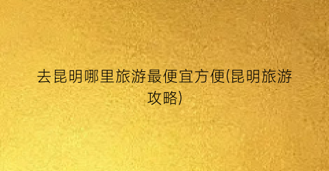 去昆明哪里旅游最便宜方便(昆明旅游攻略)