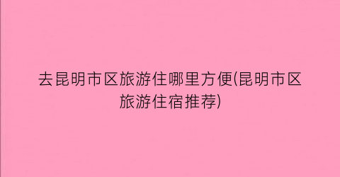 去昆明市区旅游住哪里方便(昆明市区旅游住宿推荐)