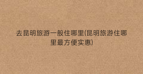 去昆明旅游一般住哪里(昆明旅游住哪里最方便实惠)