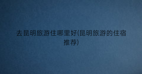去昆明旅游住哪里好(昆明旅游的住宿推荐)