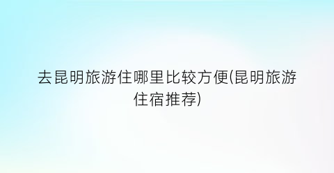 去昆明旅游住哪里比较方便(昆明旅游住宿推荐)