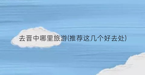 去晋中哪里旅游(推荐这几个好去处)
