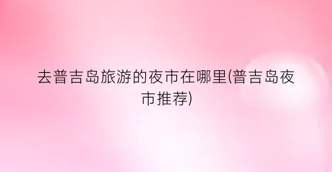 去普吉岛旅游的夜市在哪里(普吉岛夜市推荐)