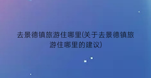 去景德镇旅游住哪里(关于去景德镇旅游住哪里的建议)
