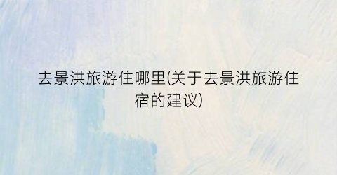 去景洪旅游住哪里(关于去景洪旅游住宿的建议)