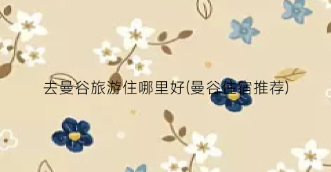 去曼谷旅游住哪里好(曼谷住宿推荐)