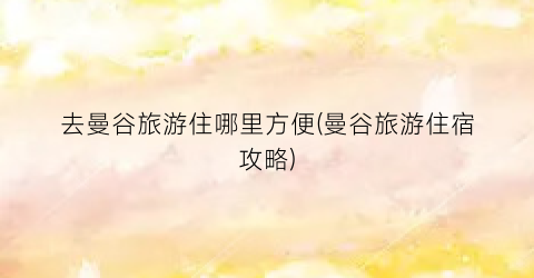 去曼谷旅游住哪里方便(曼谷旅游住宿攻略)