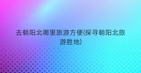 去朝阳北哪里旅游方便(探寻朝阳北旅游胜地)