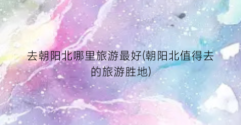 去朝阳北哪里旅游最好(朝阳北值得去的旅游胜地)