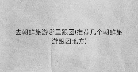 去朝鲜旅游哪里跟团(推荐几个朝鲜旅游跟团地方)