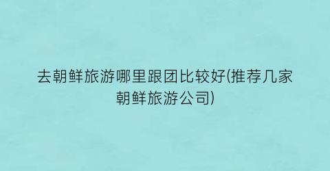 去朝鲜旅游哪里跟团比较好(推荐几家朝鲜旅游公司)