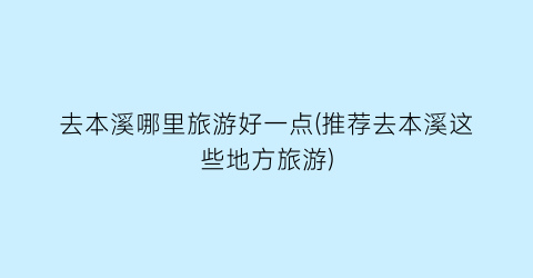 去本溪哪里旅游好一点(推荐去本溪这些地方旅游)