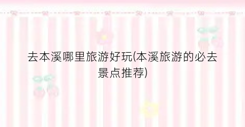 去本溪哪里旅游好玩(本溪旅游的必去景点推荐)