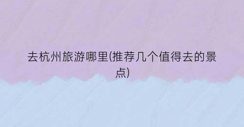 去杭州旅游哪里(推荐几个值得去的景点)