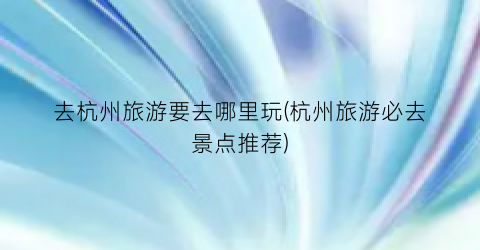 去杭州旅游要去哪里玩(杭州旅游必去景点推荐)