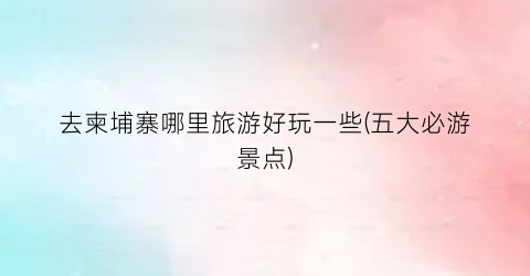 去柬埔寨哪里旅游好玩一些(五大必游景点)