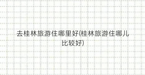 去桂林旅游住哪里好(桂林旅游住哪儿比较好)