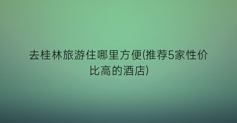 去桂林旅游住哪里方便(推荐5家性价比高的酒店)