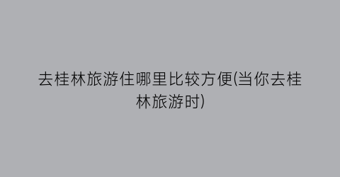 去桂林旅游住哪里比较方便(当你去桂林旅游时)