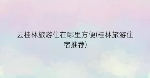 去桂林旅游住在哪里方便(桂林旅游住宿推荐)
