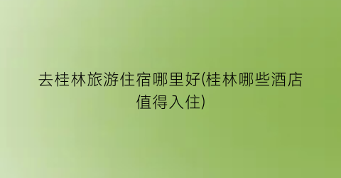 去桂林旅游住宿哪里好(桂林哪些酒店值得入住)