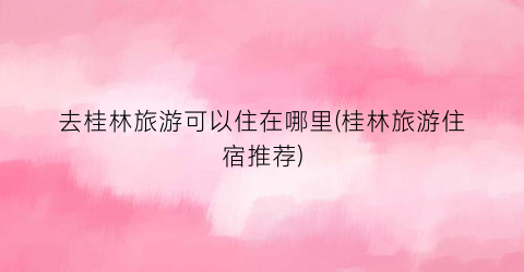 去桂林旅游可以住在哪里(桂林旅游住宿推荐)