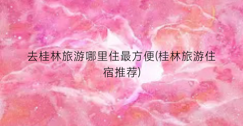 去桂林旅游哪里住最方便(桂林旅游住宿推荐)
