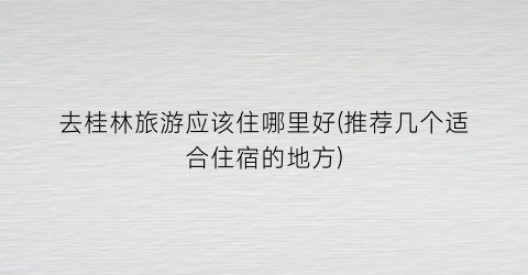 去桂林旅游应该住哪里好(推荐几个适合住宿的地方)