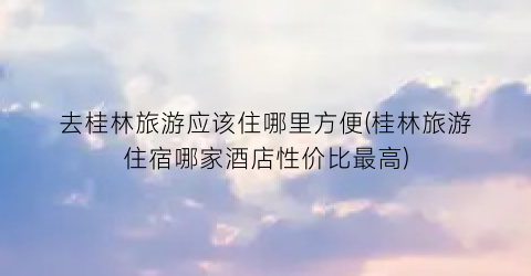 去桂林旅游应该住哪里方便(桂林旅游住宿哪家酒店性价比最高)