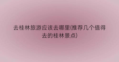 去桂林旅游应该去哪里(推荐几个值得去的桂林景点)