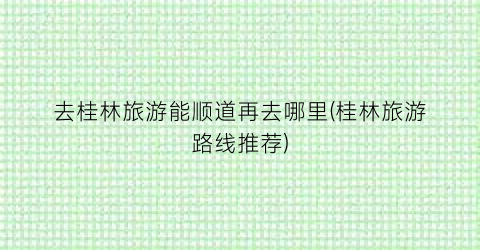 去桂林旅游能顺道再去哪里(桂林旅游路线推荐)