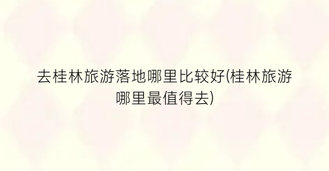 去桂林旅游落地哪里比较好(桂林旅游哪里最值得去)