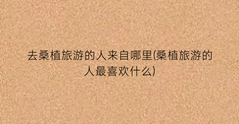 去桑植旅游的人来自哪里(桑植旅游的人最喜欢什么)