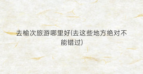 去榆次旅游哪里好(去这些地方绝对不能错过)
