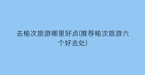 去榆次旅游哪里好点(推荐榆次旅游六个好去处)