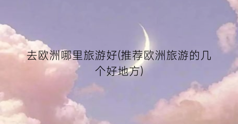 去欧洲哪里旅游好(推荐欧洲旅游的几个好地方)