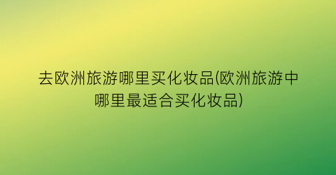 去欧洲旅游哪里买化妆品(欧洲旅游中哪里最适合买化妆品)