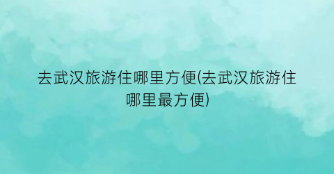 去武汉旅游住哪里方便(去武汉旅游住哪里最方便)