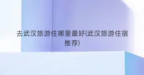 去武汉旅游住哪里最好(武汉旅游住宿推荐)