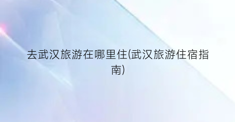 去武汉旅游在哪里住(武汉旅游住宿指南)